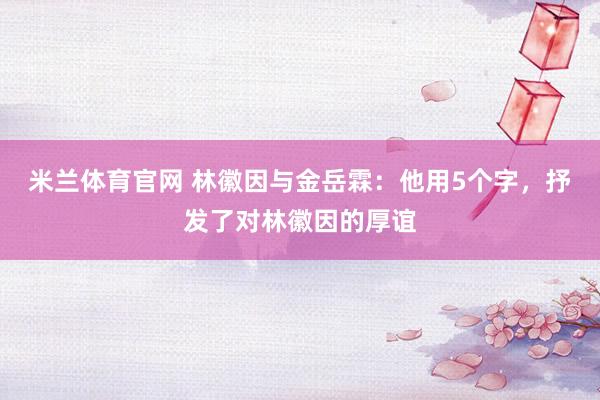 米兰体育官网 林徽因与金岳霖：他用5个字，抒发了对林徽因的厚谊