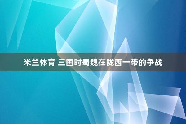 米兰体育 三国时蜀魏在陇西一带的争战