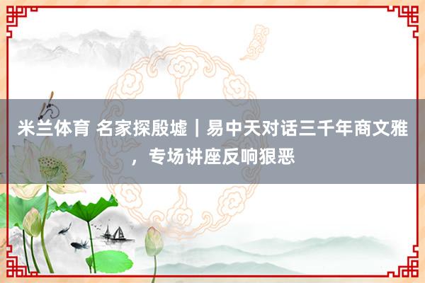 米兰体育 名家探殷墟｜易中天对话三千年商文雅，专场讲座反响狠恶