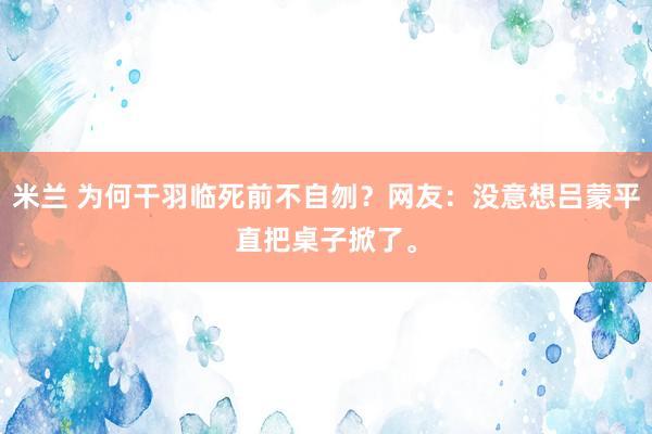 米兰 为何干羽临死前不自刎？网友：没意想吕蒙平直把桌子掀了。