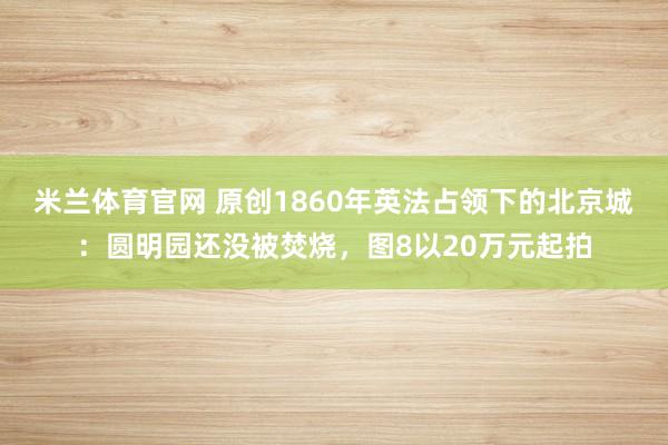 米兰体育官网 原创1860年英法占领下的北京城：圆明园还没被焚烧，图8以20万元起拍