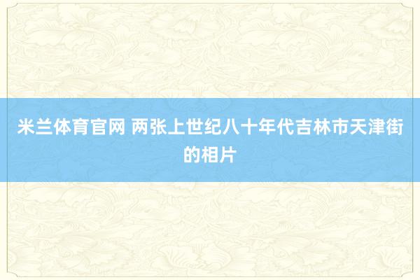 米兰体育官网 两张上世纪八十年代吉林市天津街的相片