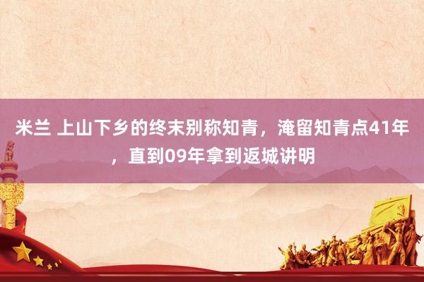 米兰 上山下乡的终末别称知青，淹留知青点41年，直到09年拿到返城讲明