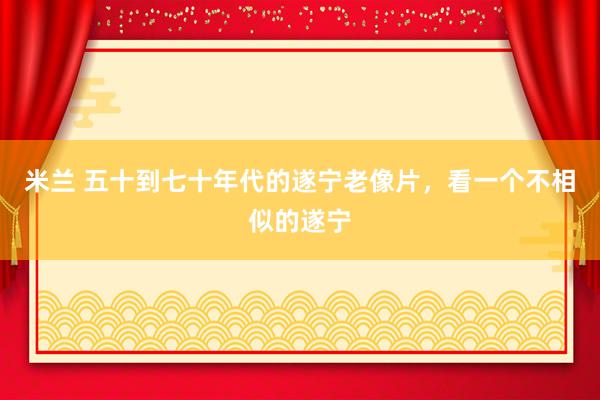 米兰 五十到七十年代的遂宁老像片，看一个不相似的遂宁