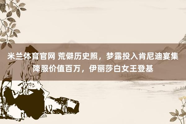 米兰体育官网 荒僻历史照，梦露投入肯尼迪宴集降服价值百万，伊丽莎白女王登基
