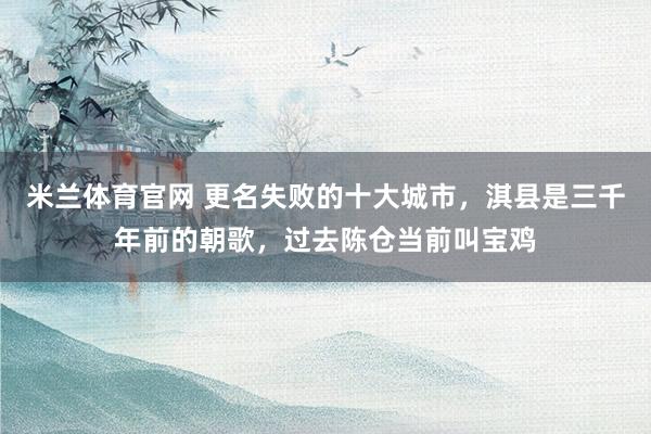 米兰体育官网 更名失败的十大城市，淇县是三千年前的朝歌，过去陈仓当前叫宝鸡