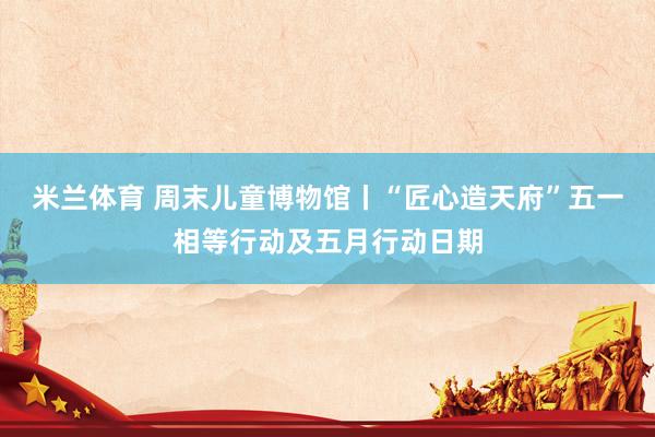米兰体育 周末儿童博物馆丨“匠心造天府”五一相等行动及五月行动日期