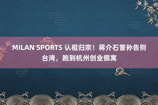 MILAN SPORTS 认祖归宗！蒋介石曾孙告别台湾，跑到杭州创业假寓
