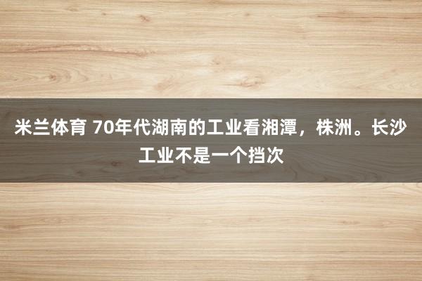 米兰体育 70年代湖南的工业看湘潭，株洲。长沙工业不是一个挡次