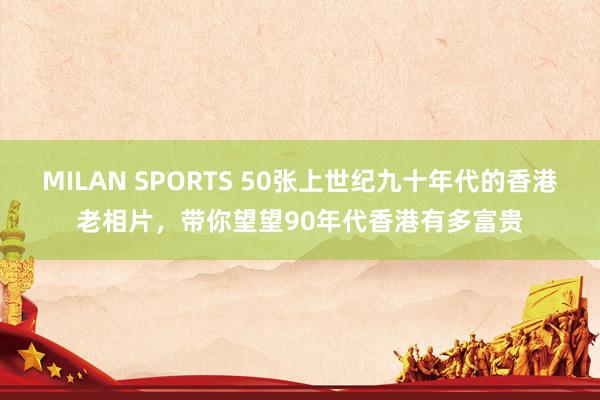 MILAN SPORTS 50张上世纪九十年代的香港老相片，带你望望90年代香港有多富贵