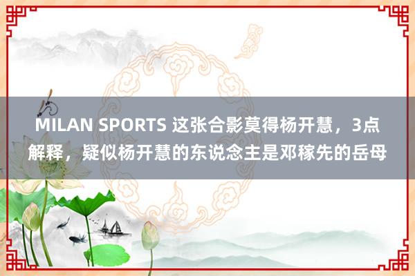 MILAN SPORTS 这张合影莫得杨开慧，3点解释，疑似杨开慧的东说念主是邓稼先的岳母