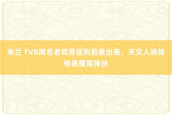 米兰 TVB闻名老戏骨送别前妻出丧，天灾人祸体格暴瘦需搀扶