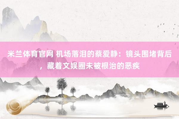 米兰体育官网 机场落泪的蔡爱静：镜头围堵背后，藏着文娱圈未被根治的恶疾