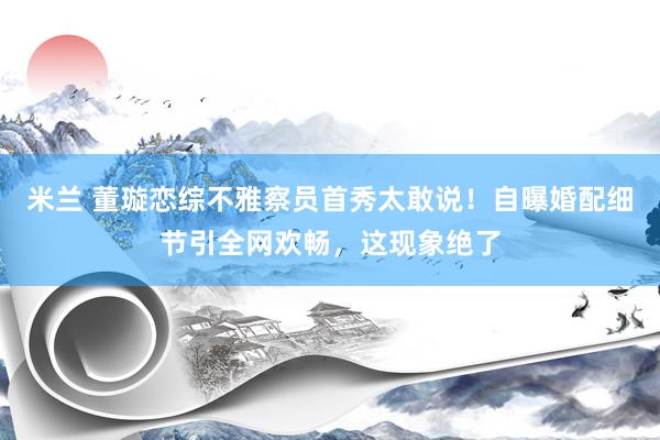 米兰 董璇恋综不雅察员首秀太敢说！自曝婚配细节引全网欢畅，这现象绝了