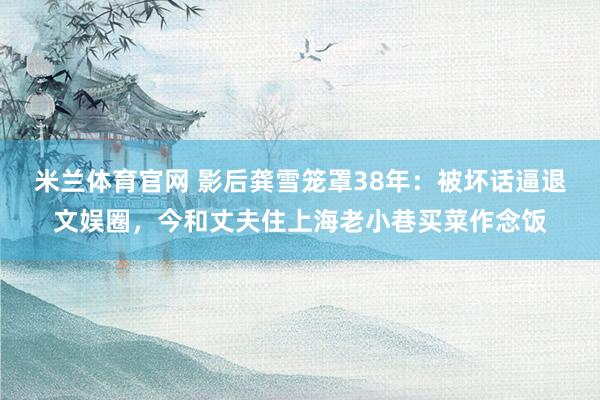 米兰体育官网 影后龚雪笼罩38年：被坏话逼退文娱圈，今和丈夫住上海老小巷买菜作念饭