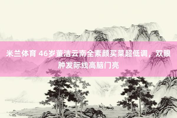 米兰体育 46岁董洁云南全素颜买菜超低调，双眼肿发际线高脑门亮