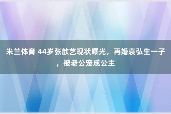 米兰体育 44岁张歆艺现状曝光，再婚袁弘生一子，被老公宠成公主