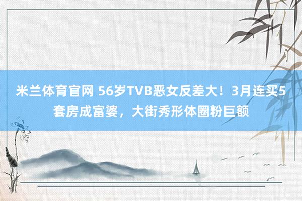 米兰体育官网 56岁TVB恶女反差大！3月连买5套房成富婆，大街秀形体圈粉巨额