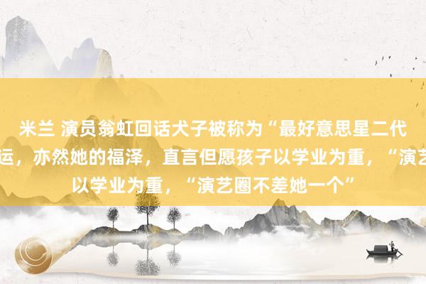 米兰 演员翁虹回话犬子被称为“最好意思星二代”：这是她的红运，亦然她的福泽，直言但愿孩子以学业为重，“演艺圈不差她一个”