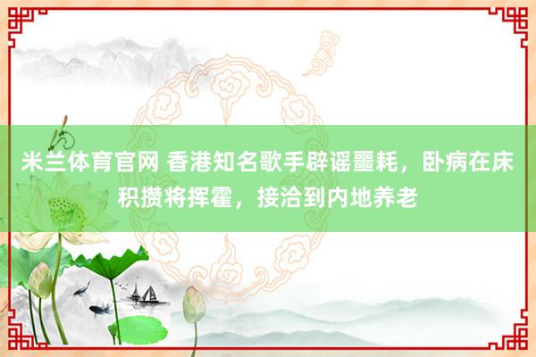 米兰体育官网 香港知名歌手辟谣噩耗，卧病在床积攒将挥霍，接洽到内地养老