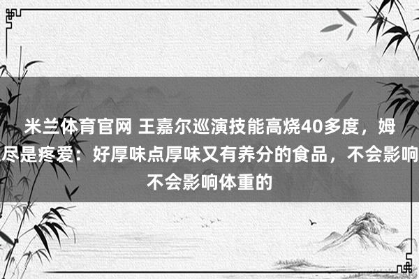 米兰体育官网 王嘉尔巡演技能高烧40多度，姆妈发文尽是疼爱：好厚味点厚味又有养分的食品，不会影响体重的