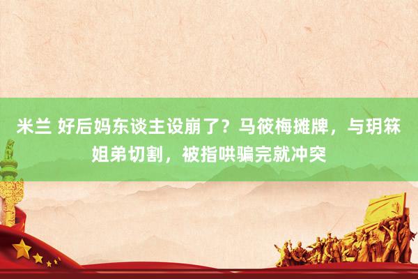 米兰 好后妈东谈主设崩了？马筱梅摊牌，与玥箖姐弟切割，被指哄骗完就冲突