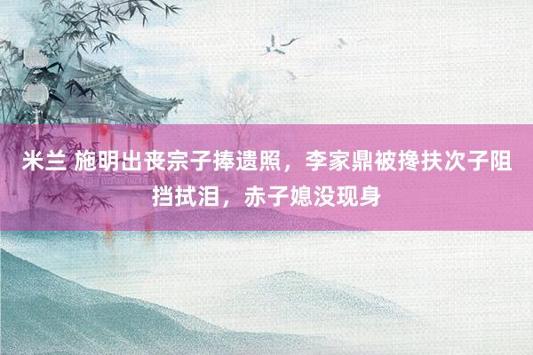 米兰 施明出丧宗子捧遗照，李家鼎被搀扶次子阻挡拭泪，赤子媳没现身