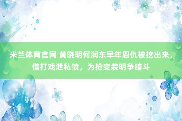 米兰体育官网 黄晓明何润东早年恩仇被挖出来，借打戏泄私愤，为抢变装明争暗斗