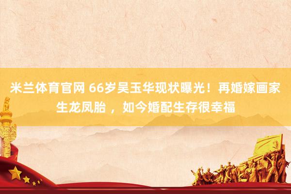 米兰体育官网 66岁吴玉华现状曝光！再婚嫁画家生龙凤胎 ，如今婚配生存很幸福