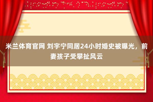 米兰体育官网 刘宇宁同居24小时婚史被曝光，前妻孩子受攀扯风云
