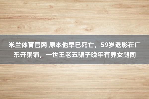 米兰体育官网 原本他早已死亡，59岁退影在广东开粥铺，一世王老五骗子晚年有养女随同