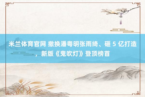 米兰体育官网 撤换潘粤明张雨绮、砸 5 亿打造，新版《鬼吹灯》登顶榜首