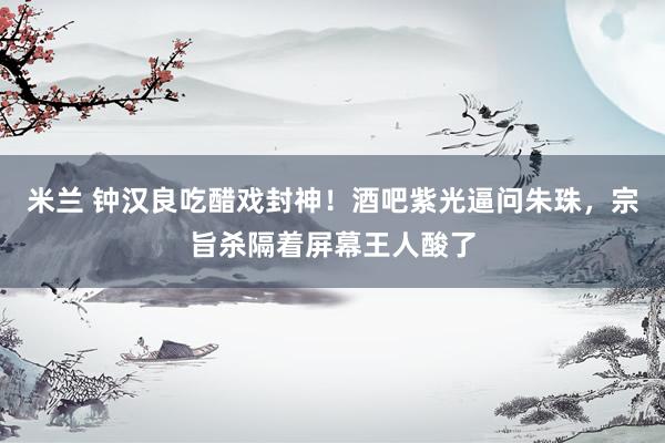米兰 钟汉良吃醋戏封神！酒吧紫光逼问朱珠，宗旨杀隔着屏幕王人酸了