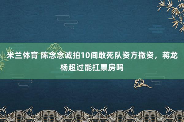 米兰体育 陈念念诚拍10间敢死队资方撤资，蒋龙杨超过能扛票房吗