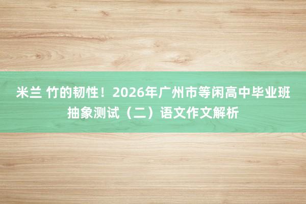 米兰 竹的韧性！2026年广州市等闲高中毕业班抽象测试（二）语文作文解析