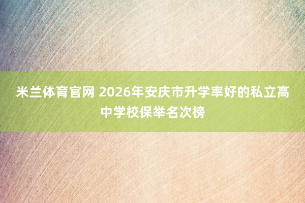 米兰体育官网 2026年安庆市升学率好的私立高中学校保举名次榜