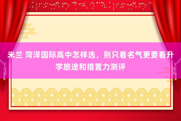 米兰 菏泽国际高中怎样选，别只看名气更要看升学旅途和措置力测评