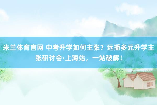 米兰体育官网 中考升学如何主张？远播多元升学主张研讨会·上海站，一站破解！