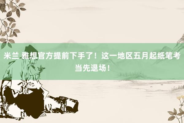 米兰 雅想官方提前下手了！这一地区五月起纸笔考当先退场！