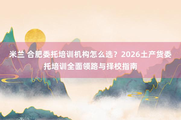 米兰 合肥委托培训机构怎么选？2026土产货委托培训全面领路与择校指南