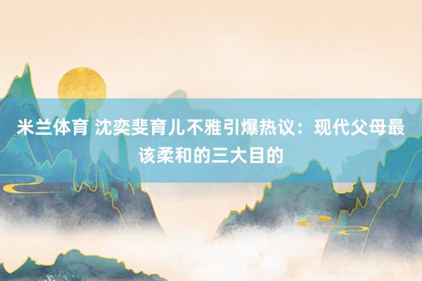 米兰体育 沈奕斐育儿不雅引爆热议：现代父母最该柔和的三大目的