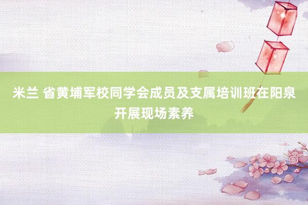 米兰 省黄埔军校同学会成员及支属培训班在阳泉开展现场素养