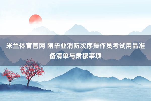 米兰体育官网 刚毕业消防次序操作员考试用品准备清单与肃穆事项