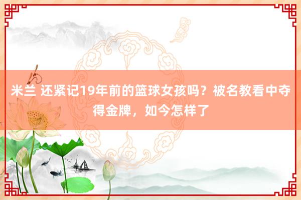米兰 还紧记19年前的篮球女孩吗？被名教看中夺得金牌，如今怎样了