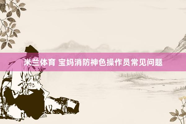 米兰体育 宝妈消防神色操作员常见问题