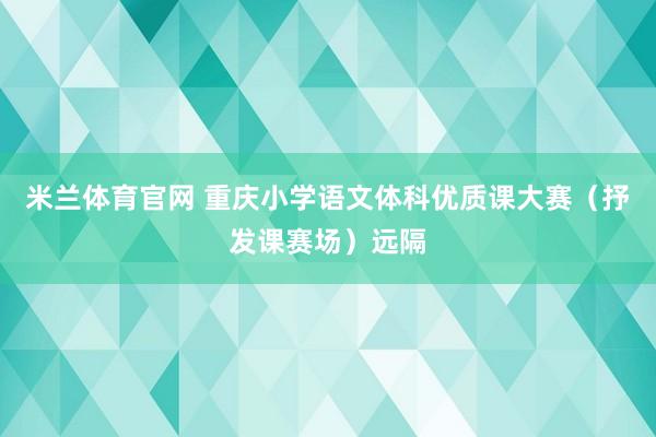 米兰体育官网 重庆小学语文体科优质课大赛（抒发课赛场）远隔