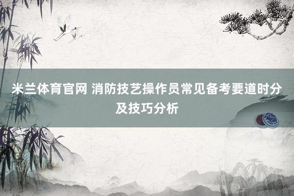 米兰体育官网 消防技艺操作员常见备考要道时分及技巧分析