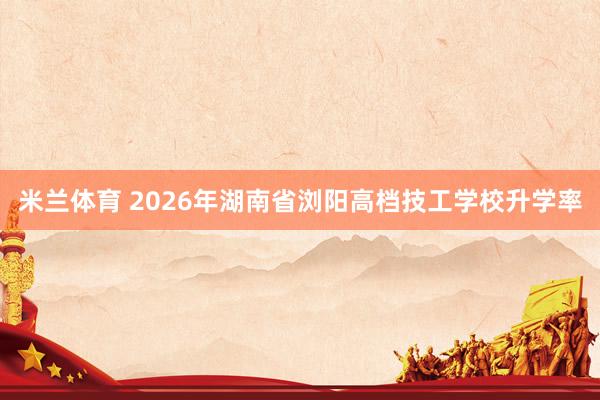 米兰体育 2026年湖南省浏阳高档技工学校升学率