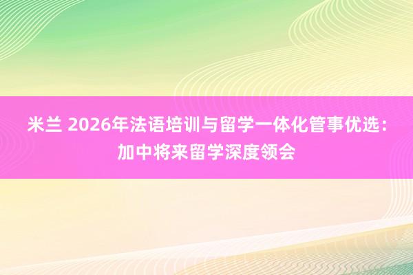 米兰 2026年法语培训与留学一体化管事优选：加中将来留学深度领会
