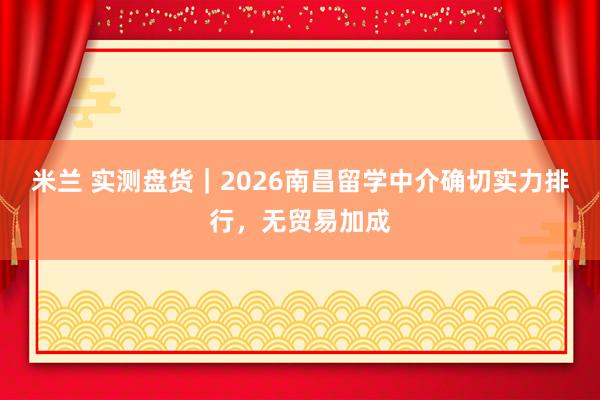 米兰 实测盘货｜2026南昌留学中介确切实力排行，无贸易加成
